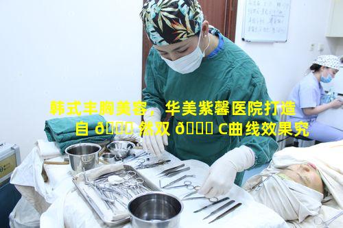 韩式丰胸美容，华美紫馨医院打造自 🐘 然双 🐕 C曲线效果究竟如何呢